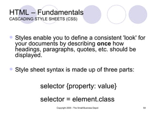 HTML – Fundamentals CASCADING STYLE SHEETS (CSS) Styles enable you to define a consistent 'look' for your documents by describing  once  how headings, paragraphs, quotes, etc. should be displayed. Style sheet syntax is made up of three parts:  selector {property: value}  selector = element.class 
