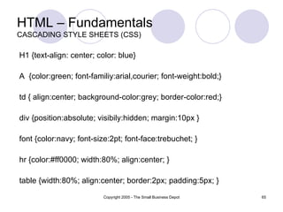 HTML – Fundamentals CASCADING STYLE SHEETS (CSS) H1 {text-align: center; color: blue}  A  {color:green; font-familiy:arial,courier; font-weight:bold;} td { align:center; background-color:grey; border-color:red;} div {position:absolute; visibily:hidden; margin:10px } font {color:navy; font-size:2pt; font-face:trebuchet; } hr {color:#ff0000; width:80%; align:center; } table {width:80%; align:center; border:2px; padding:5px; } 