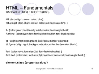 HTML – Fundamentals CASCADING STYLE SHEETS (CSS) H1  {text-align: center; color: blue}  H1.widget  {text-align: center; color: red; font-size:80%; } A  {color:green; font-familiy:arial,courier; font-weight:bold;} A.menu  {color:cyan; font-familiy:arial,courier; font-style:italics;} td { align:center; background-color:grey; border-color:red;} td.figure { align:right; background-color:white; border-color:black;} font {color:navy; font-size:2pt; font-face:trebuchet; } font.fred {color:blue; font-size:2pt; font-face:trebuchet; font-weight:bold; } element.class {property:value; } 