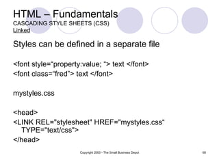 HTML – Fundamentals CASCADING STYLE SHEETS (CSS) Linked Styles can be defined in a separate file <font style=“property:value; “> text </font> <font class=“fred”> text </font> mystyles.css <head> <LINK REL="stylesheet" HREF="mystyles.css“ TYPE="text/css"> </head> 