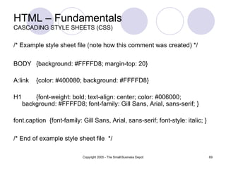 HTML – Fundamentals CASCADING STYLE SHEETS (CSS) /* Example style sheet file (note how this comment was created) */   BODY {background: #FFFFD8; margin-top: 20}  A:link {color: #400080; background: #FFFFD8}  H1  {font-weight: bold; text-align: center; color: #006000; background: #FFFFD8; font-family: Gill Sans, Arial, sans-serif; }  font.caption  {font-family: Gill Sans, Arial, sans-serif; font-style: italic; }  /* End of example style sheet file  */   