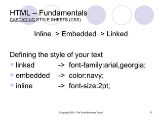 HTML – Fundamentals CASCADING  STYLE SHEETS (CSS) Inline  > Embedded  > Linked Defining the style of your text linked ->  font-family:arial,georgia; embedded ->  color:navy; inline ->  font-size:2pt; 