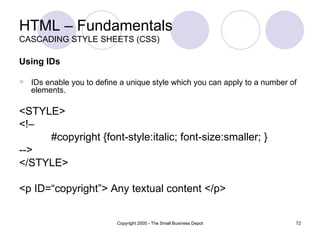 HTML – Fundamentals CASCADING STYLE SHEETS (CSS) Using IDs IDs enable you to define a unique style which you can apply to a number of elements. <STYLE> <!–  #copyright {font-style:italic; font-size:smaller; }  -->  </STYLE>  <p ID=“copyright”> Any textual content </p> 