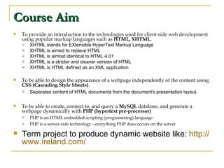 Course Aim To provide an introduction to the technologies used for client-side web development using popular markup languages such as  HTML, XHTML. XHTML stands for EXtensible HyperText Markup Language  XHTML is aimed to replace HTML  XHTML is almost identical to HTML 4.01  XHTML is a stricter and cleaner version of HTML  XHTML is HTML defined as an XML application To be able to design the appearance of a webpage independently of the content using  CSS (Cascading Style Sheets) . Separates content of HTML documents from the document's presentation layout.  To be able to create, connect to, and query a  MySQL  database, and generate a webpage dynamically with  PHP (hypertext pre-processor) PHP is an HTML embedded scripting (programming) language PHP is a server-side technology - everything PHP does occurs on the server Term project to produce dynamic website like:  http:// www.ireland.com / 