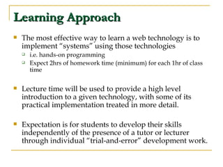 Learning Approach The most effective way to learn a web technology is to implement “systems” using those technologies  i.e. hands-on programming Expect 2hrs of homework time (minimum) for each 1hr of class time Lecture time will be used to provide a high level introduction to a given technology, with some of its practical implementation treated in more detail. Expectation is for students to develop their skills independently of the presence of a tutor or lecturer through individual “trial-and-error” development work. 