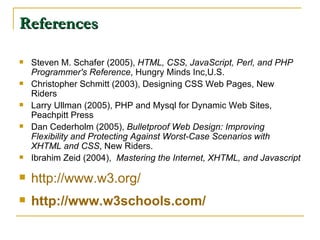 References Steven M. Schafer (2005),  HTML, CSS, JavaScript, Perl, and PHP Programmer's Reference , Hungry Minds Inc,U.S.  Christopher Schmitt (2003), Designing CSS Web Pages, New Riders Larry Ullman (2005), PHP and Mysql for Dynamic Web Sites, Peachpitt Press Dan Cederholm (2005),  Bulletproof Web Design: Improving Flexibility and Protecting Against Worst-Case Scenarios with XHTML and CSS , New Riders. Ibrahim Zeid (2004),  Mastering the Internet, XHTML, and Javascript http://www.w3.org/ http://www.w3schools.com/ 