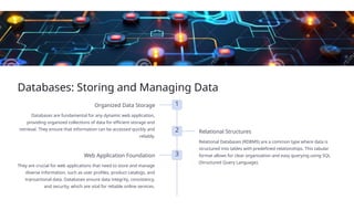 Databases: Storing and Managing Data
1
Organized Data Storage
Databases are fundamental for any dynamic web application,
providing organized collections of data for efficient storage and
retrieval. They ensure that information can be accessed quickly and
reliably.
2 Relational Structures
Relational Databases (RDBMS) are a common type where data is
structured into tables with predefined relationships. This tabular
format allows for clear organization and easy querying using SQL
(Structured Query Language).
3
Web Application Foundation
They are crucial for web applications that need to store and manage
diverse information, such as user profiles, product catalogs, and
transactional data. Databases ensure data integrity, consistency,
and security, which are vital for reliable online services.
 