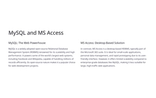 MySQL and MS Access
MySQL: The Web Powerhouse
MySQL is a widely adopted open-source Relational Database
Management System (RDBMS) renowned for its scalability and high
performance. It powers some of the world's largest web systems,
including Facebook and Wikipedia, capable of handling millions of
records efficiently. Its open-source nature makes it a popular choice
for web development projects.
MS Access: Desktop-Based Solution
In contrast, MS Access is a desktop-based RDBMS, typically part of
the Microsoft 365 suite. It is ideal for small-scale applications,
personal data management, and rapid prototyping due to its user-
friendly interface. However, it offers limited scalability compared to
enterprise-grade databases like MySQL, making it less suitable for
large, high-traffic web applications.
 