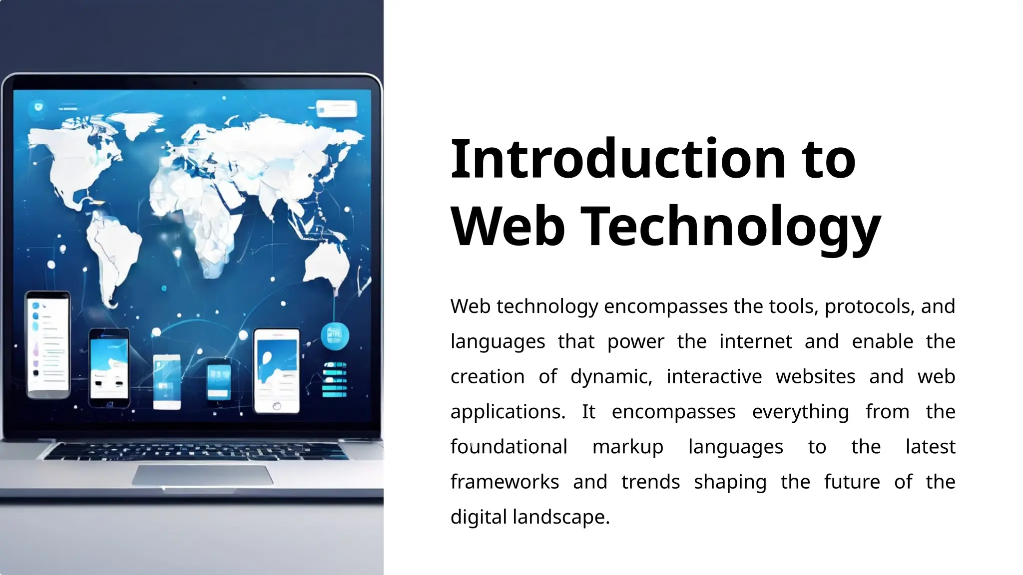 Introduction to
Web Technology
Web technology encompasses the tools, protocols, and
languages that power the internet and enable the
creation of dynamic, interactive websites and web
applications. It encompasses everything from the
foundational markup languages to the latest
frameworks and trends shaping the future of the
digital landscape.
 