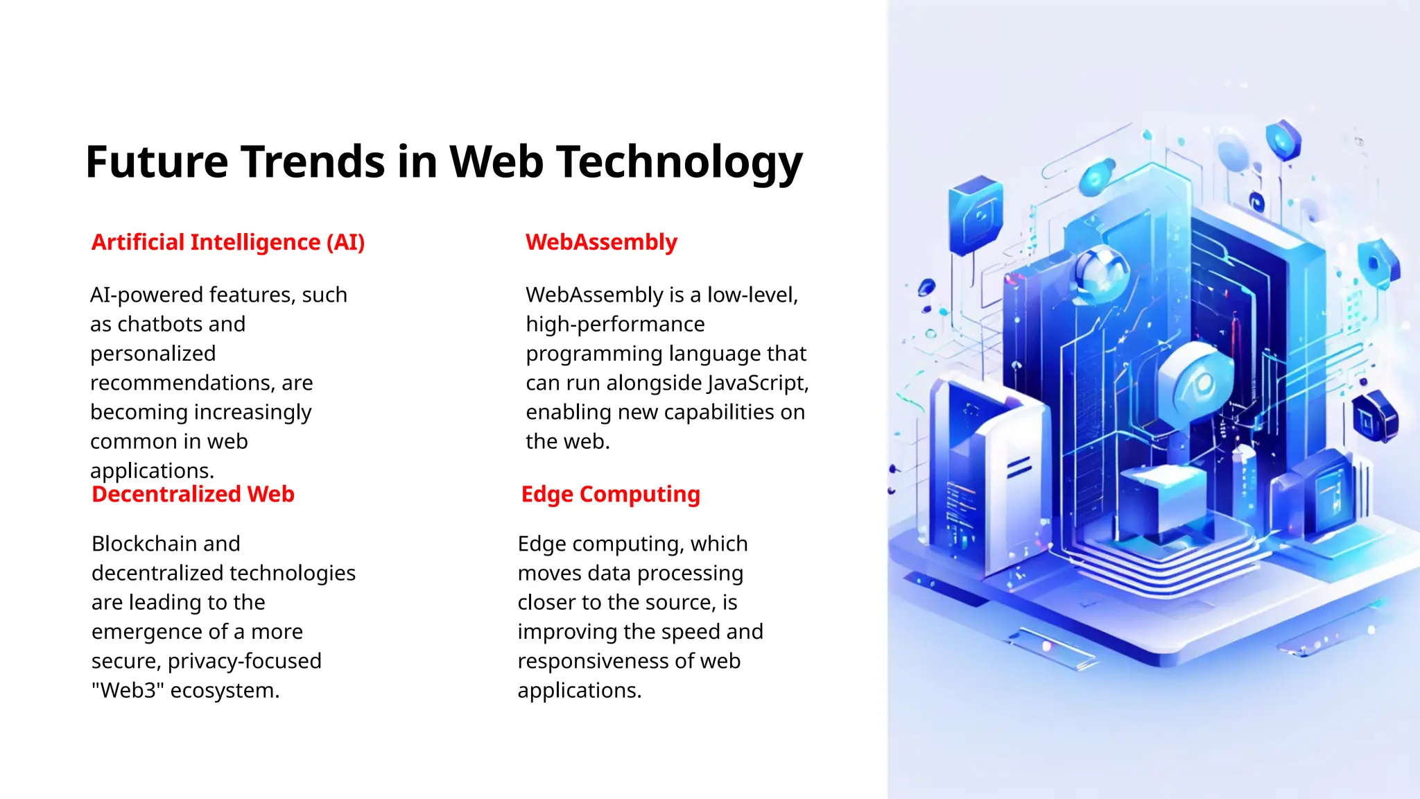 Future Trends in Web Technology
Artificial Intelligence (AI)
AI-powered features, such
as chatbots and
personalized
recommendations, are
becoming increasingly
common in web
applications.
WebAssembly
WebAssembly is a low-level,
high-performance
programming language that
can run alongside JavaScript,
enabling new capabilities on
the web.
Decentralized Web
Blockchain and
decentralized technologies
are leading to the
emergence of a more
secure, privacy-focused
"Web3" ecosystem.
Edge Computing
Edge computing, which
moves data processing
closer to the source, is
improving the speed and
responsiveness of web
applications.
 