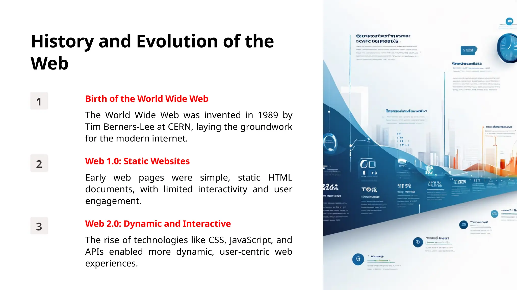 History and Evolution of the
Web
1 Birth of the World Wide Web
The World Wide Web was invented in 1989 by
Tim Berners-Lee at CERN, laying the groundwork
for the modern internet.
2 Web 1.0: Static Websites
Early web pages were simple, static HTML
documents, with limited interactivity and user
engagement.
3 Web 2.0: Dynamic and Interactive
The rise of technologies like CSS, JavaScript, and
APIs enabled more dynamic, user-centric web
experiences.
 