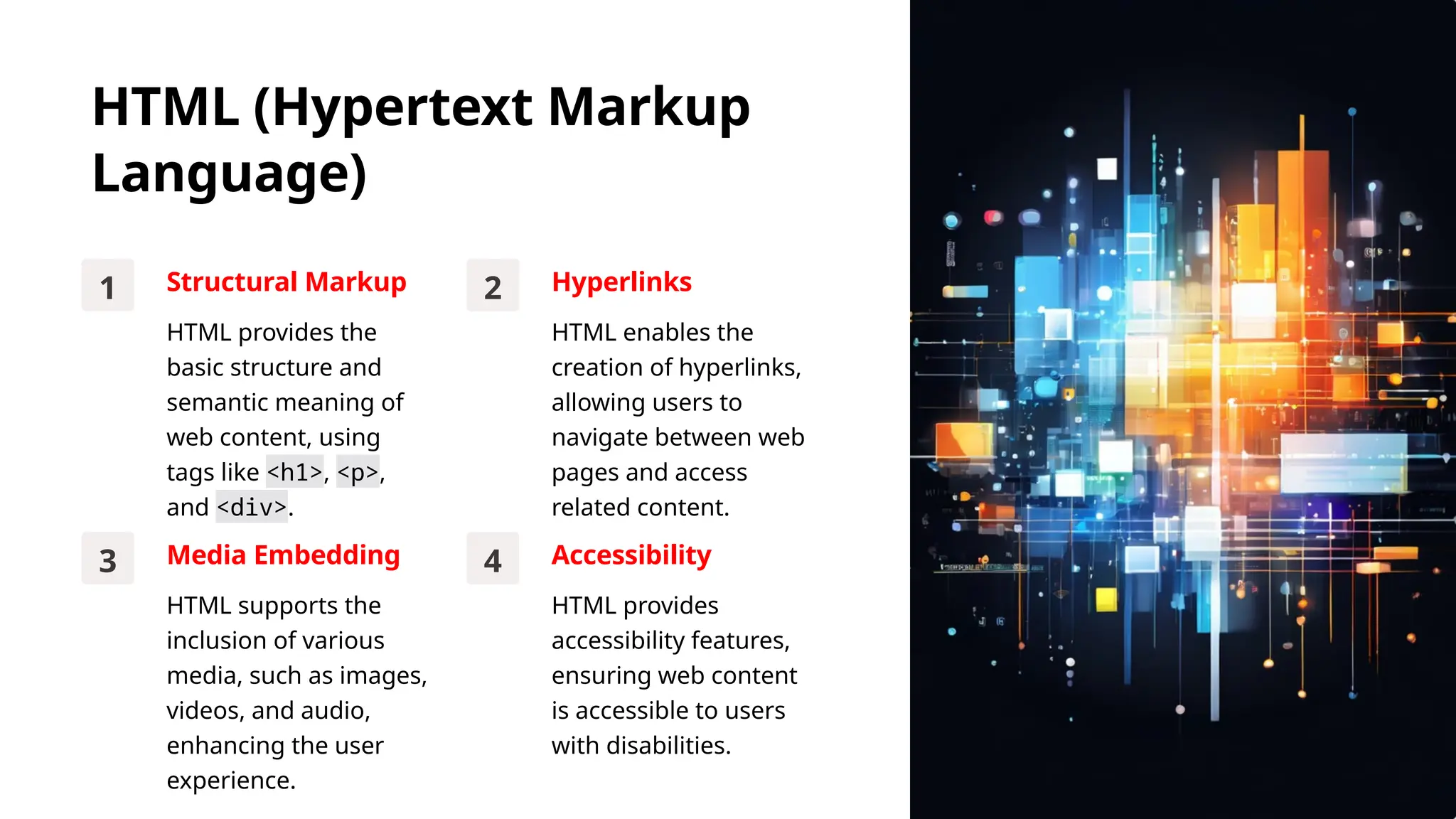 HTML (Hypertext Markup
Language)
1 Structural Markup
HTML provides the
basic structure and
semantic meaning of
web content, using
tags like <h1>, <p>,
and <div>.
2 Hyperlinks
HTML enables the
creation of hyperlinks,
allowing users to
navigate between web
pages and access
related content.
3 Media Embedding
HTML supports the
inclusion of various
media, such as images,
videos, and audio,
enhancing the user
experience.
4 Accessibility
HTML provides
accessibility features,
ensuring web content
is accessible to users
with disabilities.
 