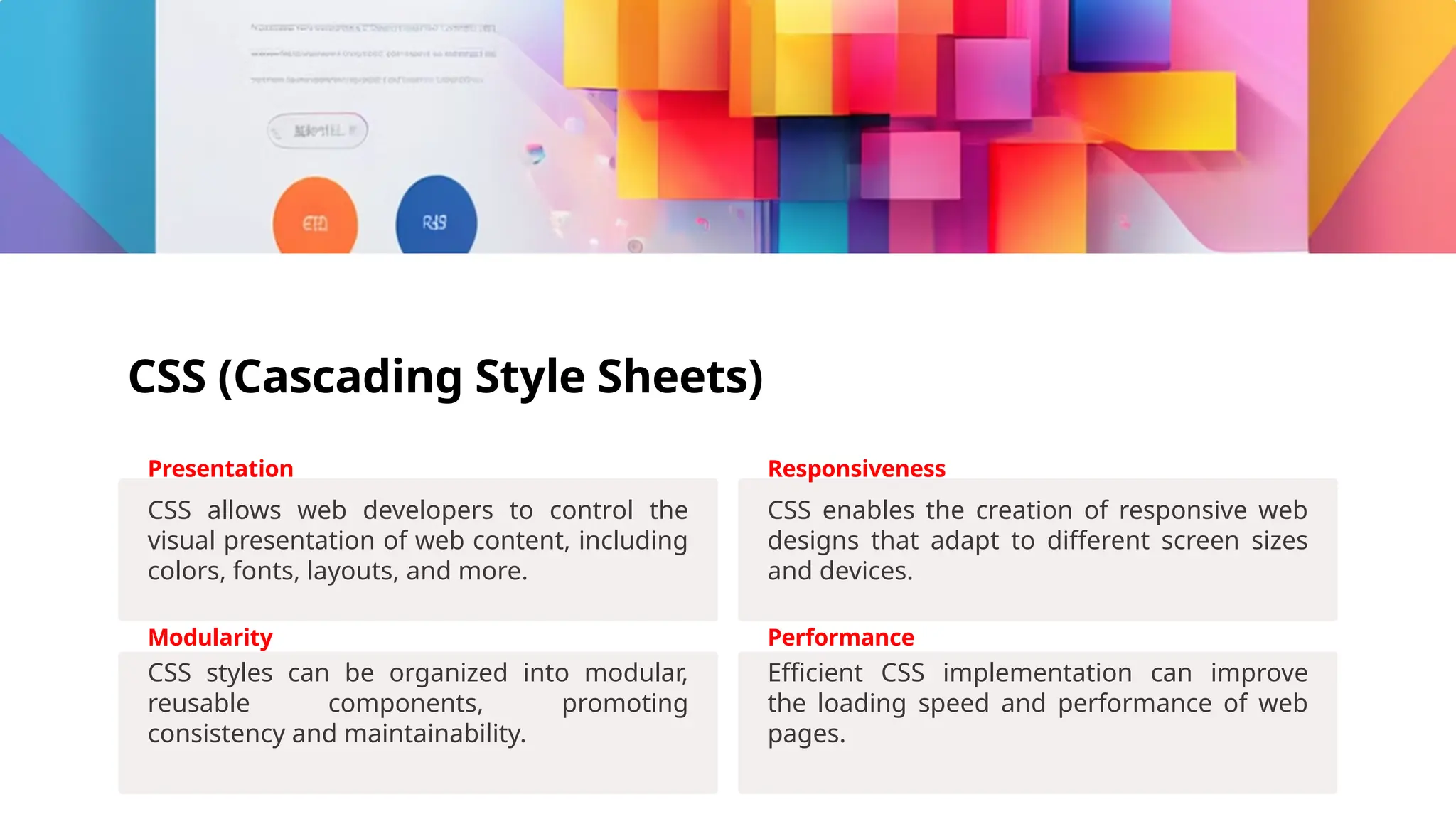 CSS (Cascading Style Sheets)
Presentation
CSS allows web developers to control the
visual presentation of web content, including
colors, fonts, layouts, and more.
Responsiveness
CSS enables the creation of responsive web
designs that adapt to different screen sizes
and devices.
Modularity
CSS styles can be organized into modular,
reusable components, promoting
consistency and maintainability.
Performance
Efficient CSS implementation can improve
the loading speed and performance of web
pages.
 