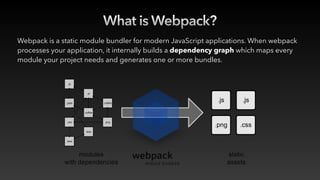 What is Webpack?
Webpack is a static module bundler for modern JavaScript applications. When webpack
processes your application, it internally builds a dependency graph which maps every
module your project needs and generates one or more bundles.
 