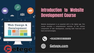 Introduction to Website
Development Course
Website development is an essential skill in the digital age. This
course provides a comprehensive overview of the various
components of web development, covering both front-end and
back-end technologies.
+916390088889
Getege.com
 