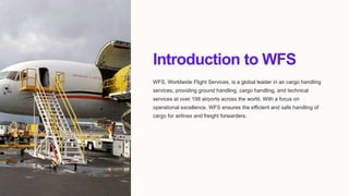 Introduction to WFS
WFS, Worldwide Flight Services, is a global leader in air cargo handling
services, providing ground handling, cargo handling, and technical
services at over 198 airports across the world. With a focus on
operational excellence, WFS ensures the efficient and safe handling of
cargo for airlines and freight forwarders.
 