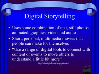 Digital Storytelling Uses some combination of text, still photos, animated, graphics, video and audio Short, personal, multimedia movies that people can make for themselves  “ Use a range of digital tools to connect with content or events to move others to understand a little bit more”  http://sitedigitalstory.blogspot.com/ 