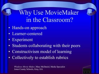 Why Use MovieMaker  in the Classroom? Hands-on approach Learner-centered Experiment Students collaborating with their peers Constructivism model of learning  Collectively to establish rubrics  Windows Movie Maker , Mary McDaniel, Media Specialist Jones County Schools, Gray, GA  
