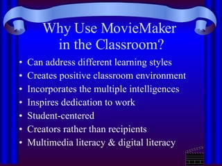 Why Use MovieMaker  in the Classroom? Can address different learning styles Creates positive classroom environment Incorporates the multiple intelligences Inspires dedication to work Student-centered Creators rather than recipients Multimedia literacy & digital literacy 
