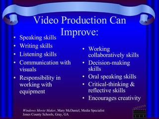 Video Production Can Improve: Speaking skills Writing skills Listening skills Communication with visuals Responsibility in working with equipment  Working collaboratively skills Decision-making skills  Oral speaking skills Critical-thinking & reflective skills Encourages creativity    Windows Movie Maker , Mary McDaniel, Media Specialist Jones County Schools, Gray, GA  