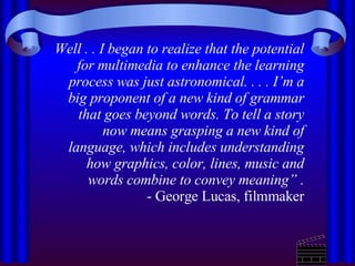 Well . . I began to realize that the potential for multimedia to enhance the learning process was just astronomical. . . . I’m a big proponent of a new kind of grammar that goes beyond words. To tell a story now means grasping a new kind of language, which includes understanding how graphics, color, lines, music and words combine to convey meaning”   . - George Lucas, filmmaker 