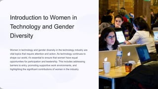Introduction to Women in
Technology and Gender
Diversity
Women in technology and gender diversity in the technology industry are
vital topics that require attention and action. As technology continues to
shape our world, it's essential to ensure that women have equal
opportunities for participation and leadership. This includes addressing
barriers to entry, promoting supportive work environments, and
highlighting the significant contributions of women in the industry.
 