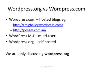 Wordpress.org vs Wordpress.comWordpress.com – hosted blogs eghttp://craigbailey.wordpress.com/http://jodiem.com.au/WordPress MU – multi-user Wordpress.org – self hostedWe are only discussing wordpress.orgwww.craigbailey.net