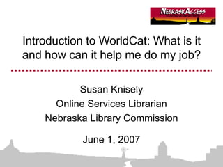Introduction to WorldCat: What is it and how can it help me do my job? Susan Knisely Online Services Librarian Nebraska Library Commission June 1, 2007 