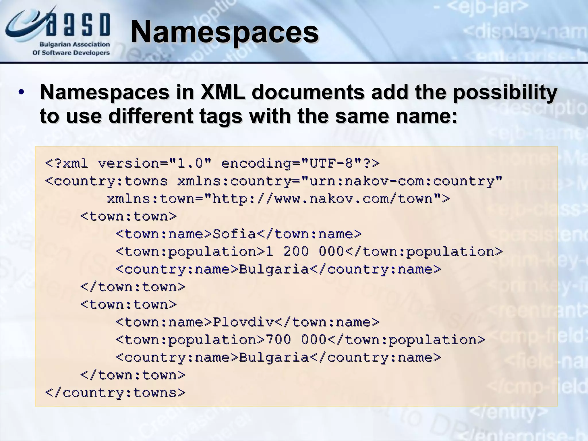 Namespaces Namespaces in XML documents add the possibility to use different tags with the same name : <?xml version=&quot;1.0&quot; encoding=&quot;UTF-8&quot;?> <country:towns xmlns:country=&quot;urn:nakov-com:country&quot; xmlns:town=&quot;http:// www. nakov.com/town&quot;> <town:town> <town:name> Sofia </town:name> <town:population>1 200 000</town:population> <country:name> Bulgaria </country:name> </town:town> <town:town> <town:name>Plovdiv</town:name> <town:population>700 000</town:population> <country:name>Bulgaria</country:name> </town:town> </country:towns> 