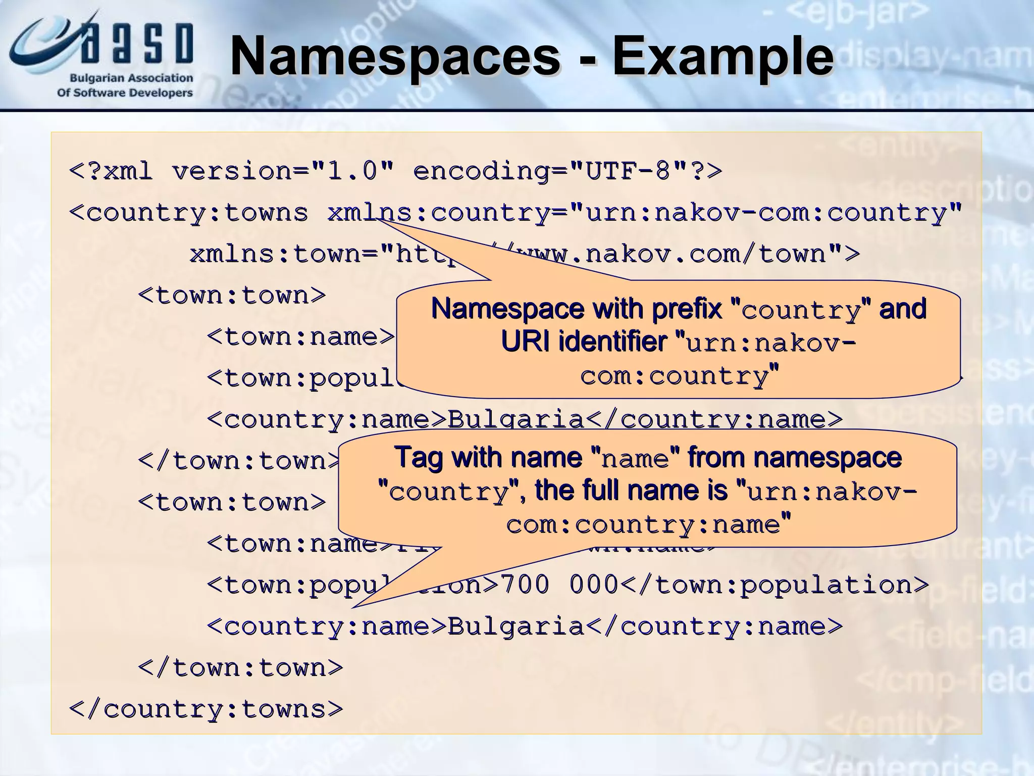 Namespaces - Example <?xml version=&quot;1.0&quot; encoding=&quot;UTF-8&quot;?> <country:towns  xmlns:country=&quot;urn:nakov-com:country&quot; xmlns:town=&quot;http:// www. nakov.com/town&quot;> <town:town> <town:name>Sofia</town:name> <town:population>1 200 000</town:population> <country:name>Bulgaria</country:name> </town:town> <town:town> <town:name>Plovdiv</town:name> <town:population>700 000</town:population> <country:name> Bulgaria </country:name> </town:town> </country:towns> Namespace with prefix  &quot; country &quot;  and  URI  identifier  &quot; urn:nakov-com:country &quot; Tag with name  &quot; name &quot;  from namespace  &quot; country &quot;,  the full name is  &quot; urn:nakov-com:country:name &quot; 