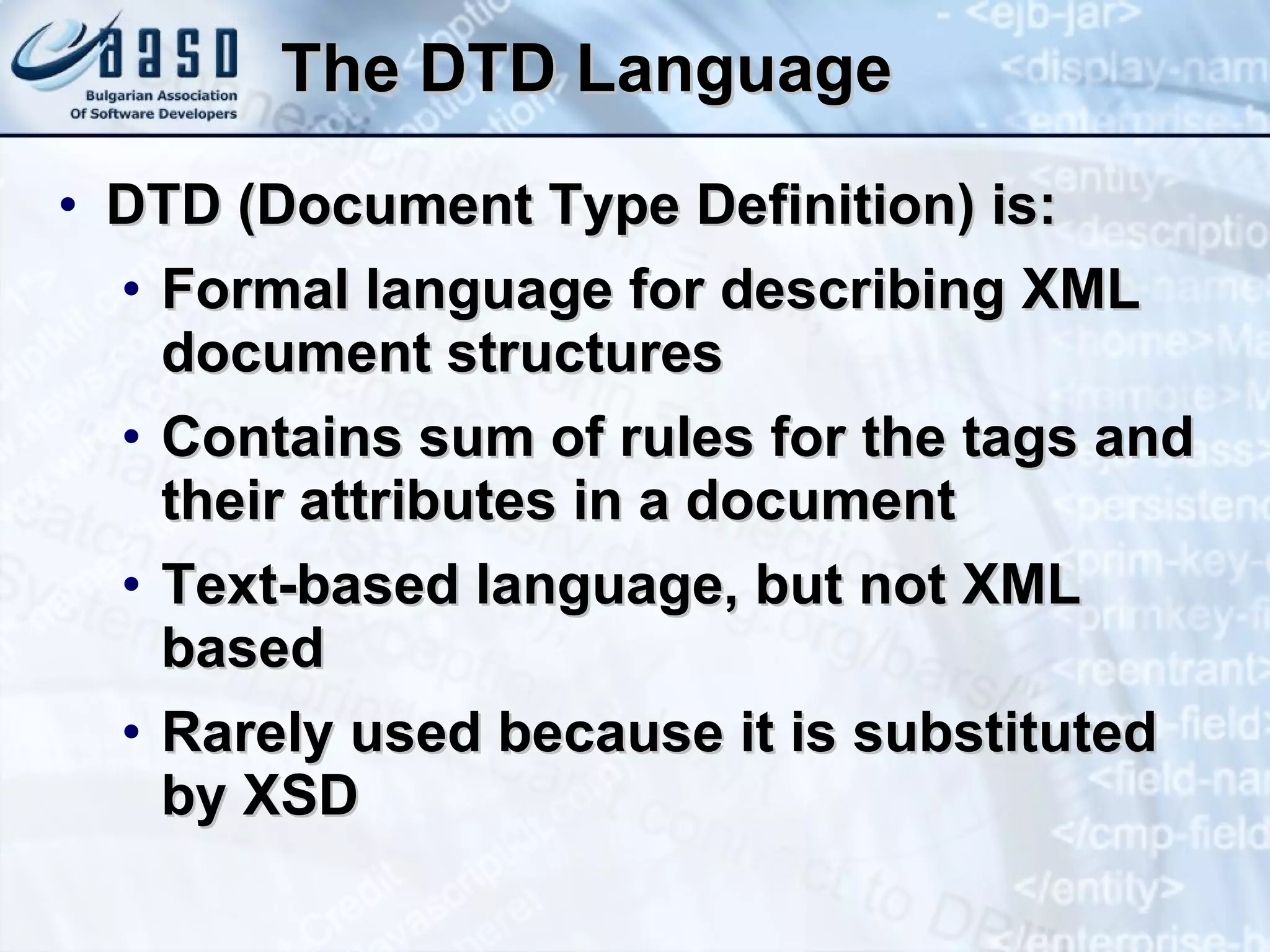 The   DTD Language DTD  ( Document Type Definition )  is : Formal language for describing XML document structures Contains sum of rules for the tags and their attributes in a document Text-based language, but not XML  based Rarely used because it is substituted  by XSD 