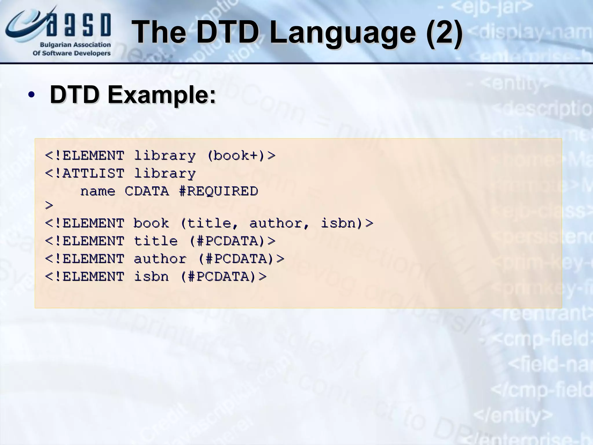 The   DTD Language (2) DTD Example: <!ELEMENT library (book+)> <!ATTLIST library name CDATA #REQUIRED > <!ELEMENT book (title, author, isbn)> <!ELEMENT title (#PCDATA)> <!ELEMENT author (#PCDATA)> <!ELEMENT  isbn  (#PCDATA)> 