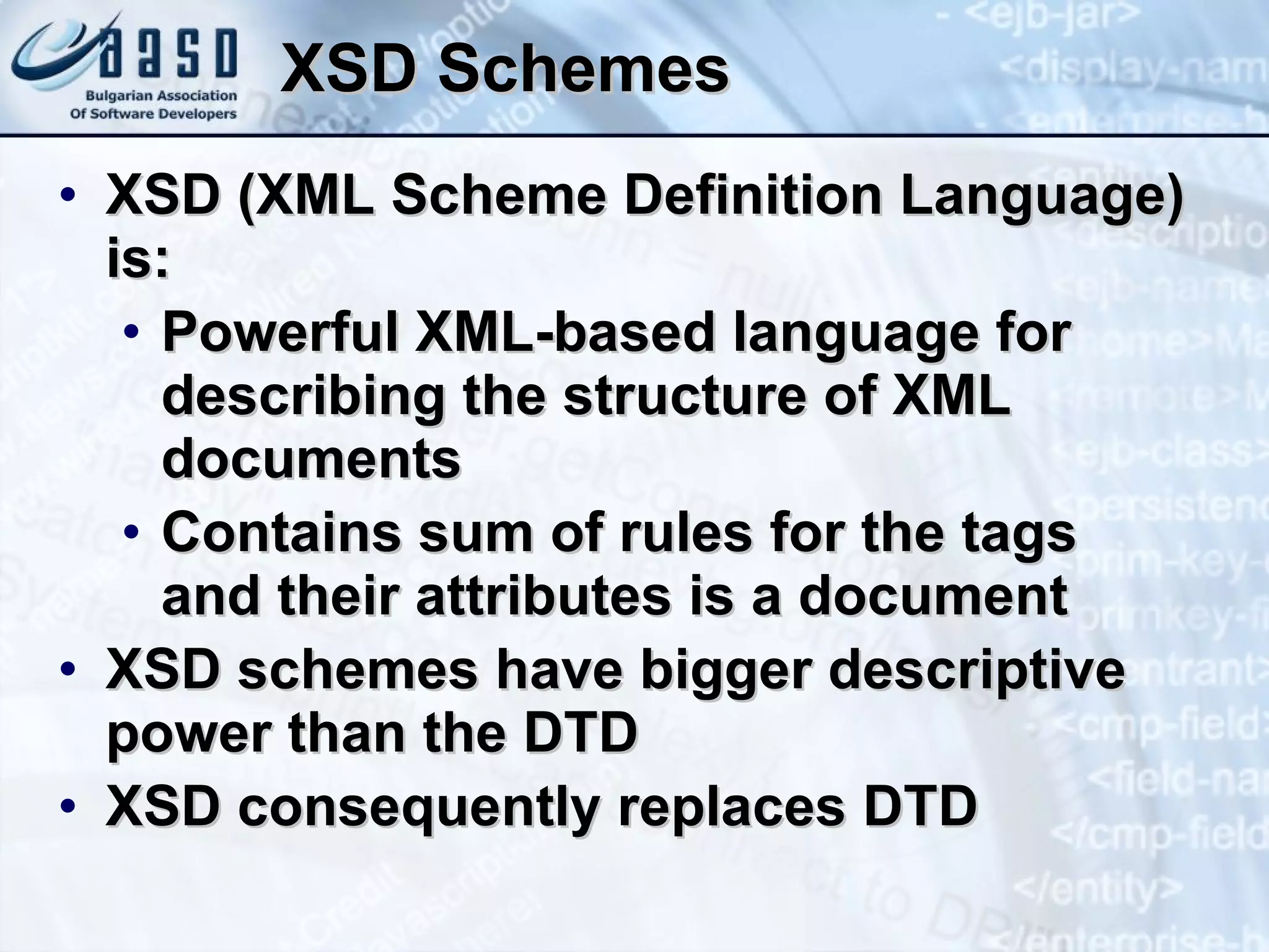 XSD Schemes XSD (XML Scheme Definition Language) is: Powerful XML-based language for describing the structure of XML documents Contains sum of rules for the tags  and their attributes is a document XSD schemes have bigger descriptive  power than the DTD XSD consequently replaces   DTD 