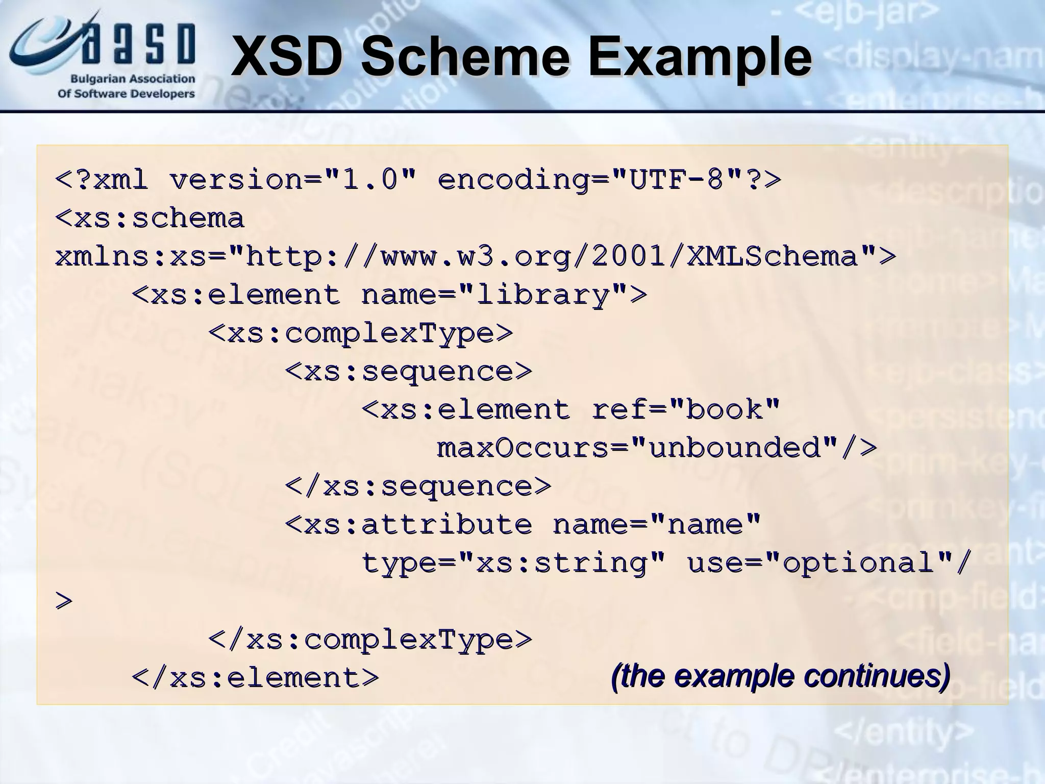XSD Scheme Example <?xml version=&quot;1.0&quot; encoding=&quot;UTF-8&quot;?> <xs:schema   xmlns:xs=&quot;http://www.w3.org/2001/XMLSchema&quot;> <xs:element name=&quot;library&quot;> <xs:complexType> <xs:sequence> <xs:element ref=&quot;book&quot; maxOccurs=&quot;unbounded&quot;/> </xs:sequence> <xs:attribute name=&quot;name&quot; type=&quot;xs:string&quot;   use=&quot;optional&quot;/> </xs:complexType> </xs:element>   (the example continues) 