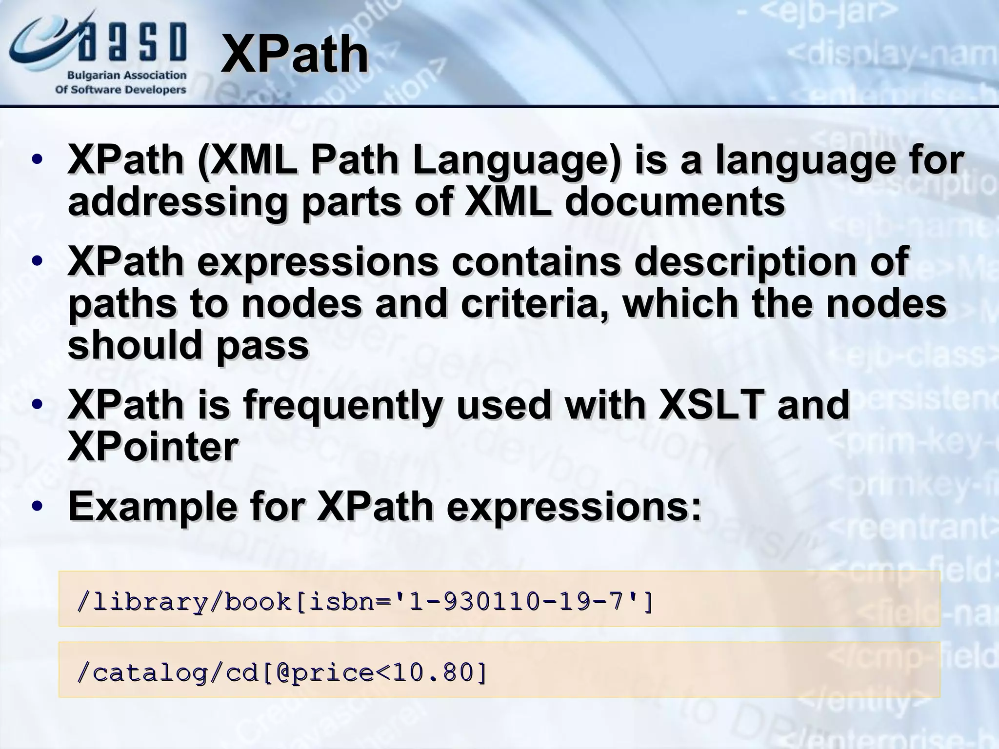 XPath XPath (XML Path Language) is a language for addressing parts of XML documents XPath expressions contains description of paths to nodes and criteria, which the nodes should pass XPath is frequently used with XSLT and XPointer Example for XPath expressions: /library/book[isbn= ' 1-930110-19-7 ' ] /catalog/cd[ @ price < 10.80] 