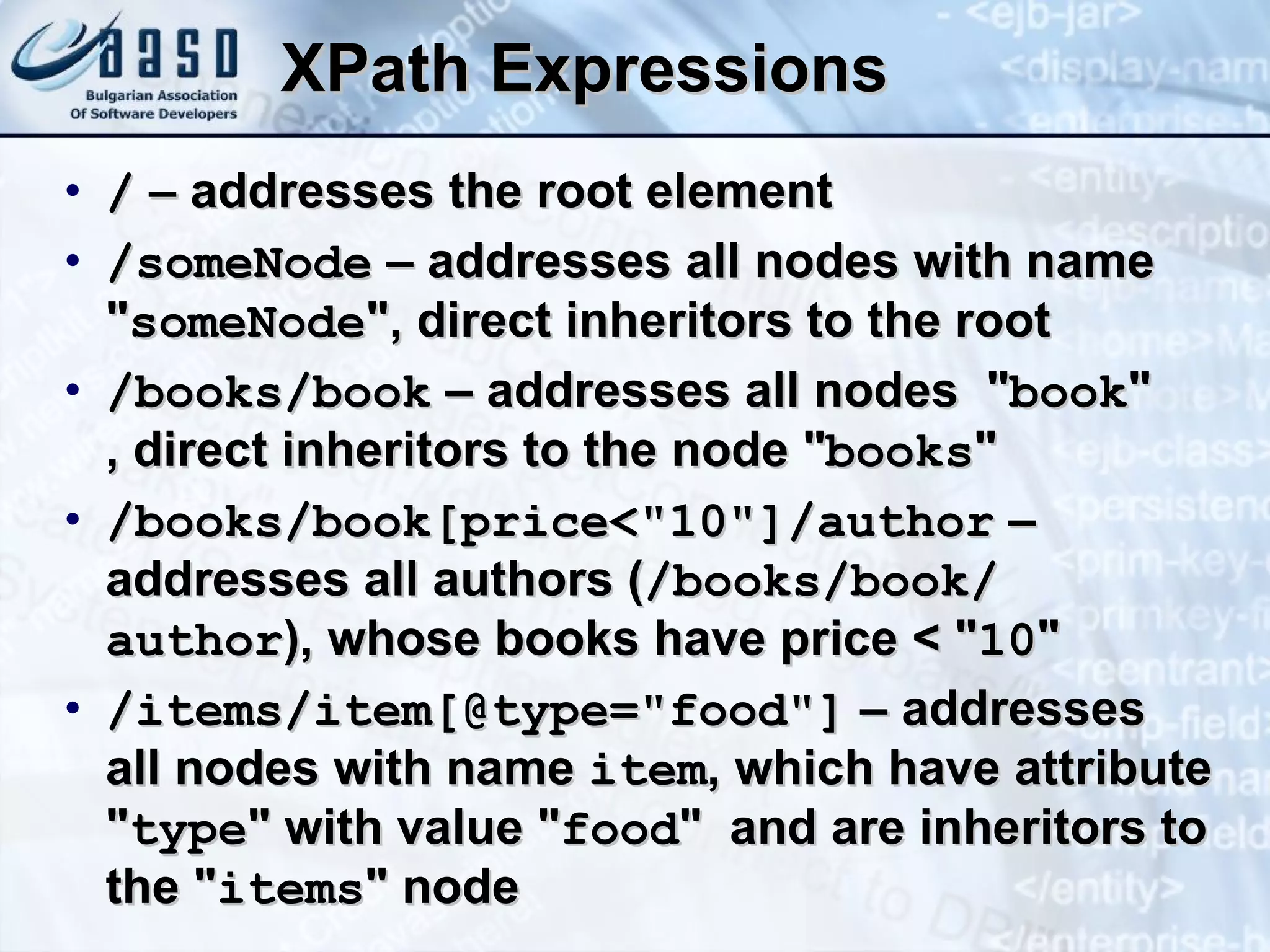 XPath   Expressions /  – addresses the root element /someNode  – addresses all nodes with name &quot; someNode &quot;,  direct  inheritors to the root /books/book  – addresses all nodes  &quot; book &quot;  ,  direct  inheritors to the node &quot; books &quot; /books/book[price<&quot;10&quot;]/author  – addresses all authors ( /books/book/ author ), whose books have price < &quot; 10 &quot;   /items/item[@type=&quot;food&quot;]  – addresses all nodes with name  item , which have attribute &quot; type &quot; with value &quot; food &quot;  and are inheritors to the &quot; items &quot; node 