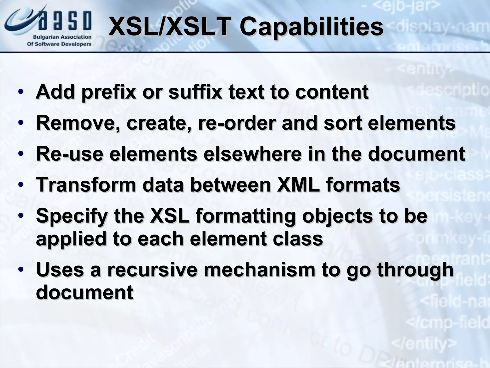 XSL/XSLT Capabilities  Add prefix or suffix text to content Remove, create, re-order and sort elements Re-use elements elsewhere in the document Transform data between XML formats Specify the XSL formatting objects to be applied to each element class Uses a recursive mechanism to go through document 