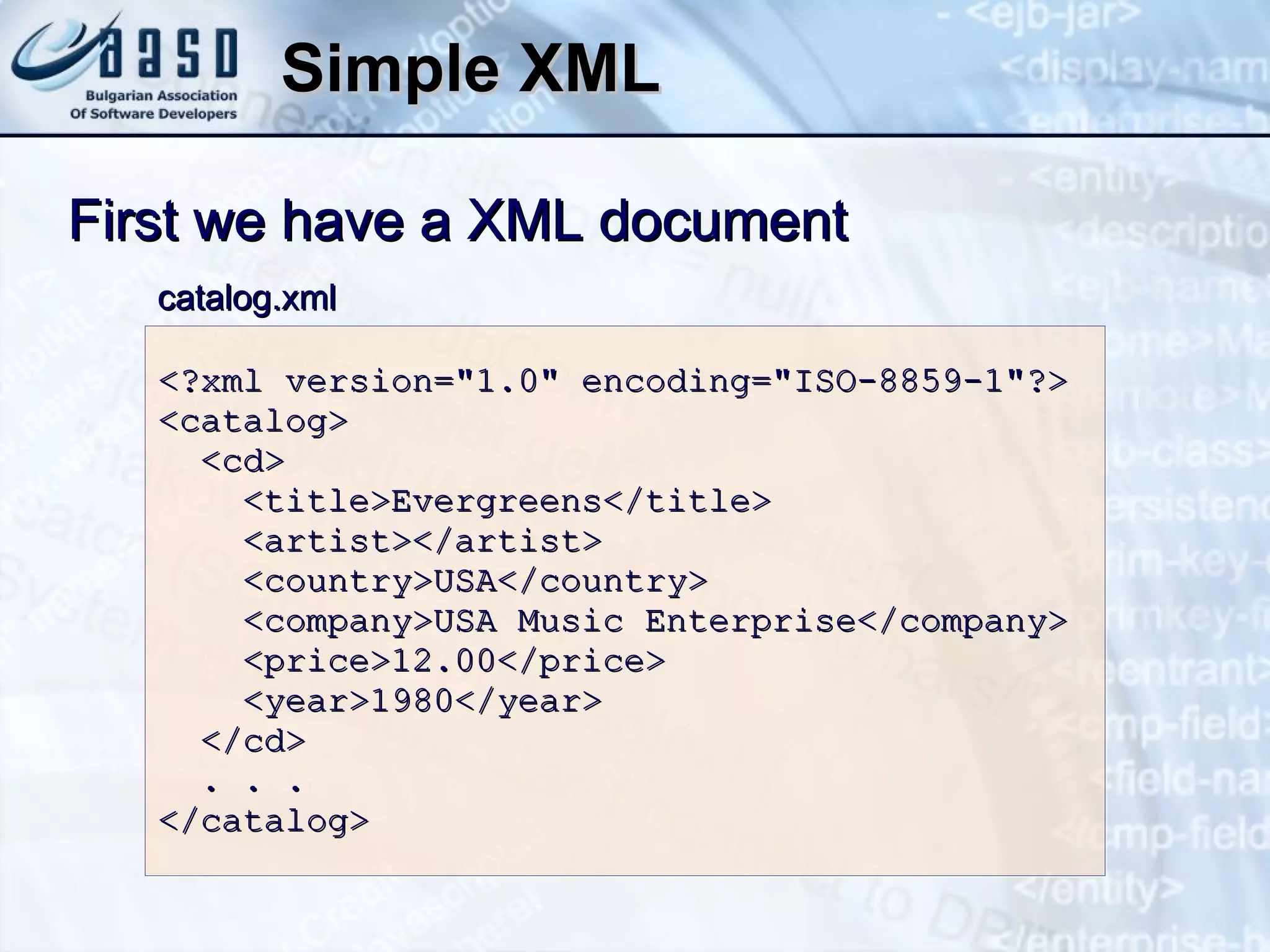 Simple XML <?xml version=&quot;1.0&quot; encoding=&quot;ISO-8859-1&quot;?> <catalog> <cd> <title> Evergreens </title> <artist></artist> <country>USA</country> <company> USA Music Enterprise </company> <price>1 2 . 0 0</price> <year>198 0 </year>  </cd> . . .  </catalog>  First we have a XML document catalog.xml 
