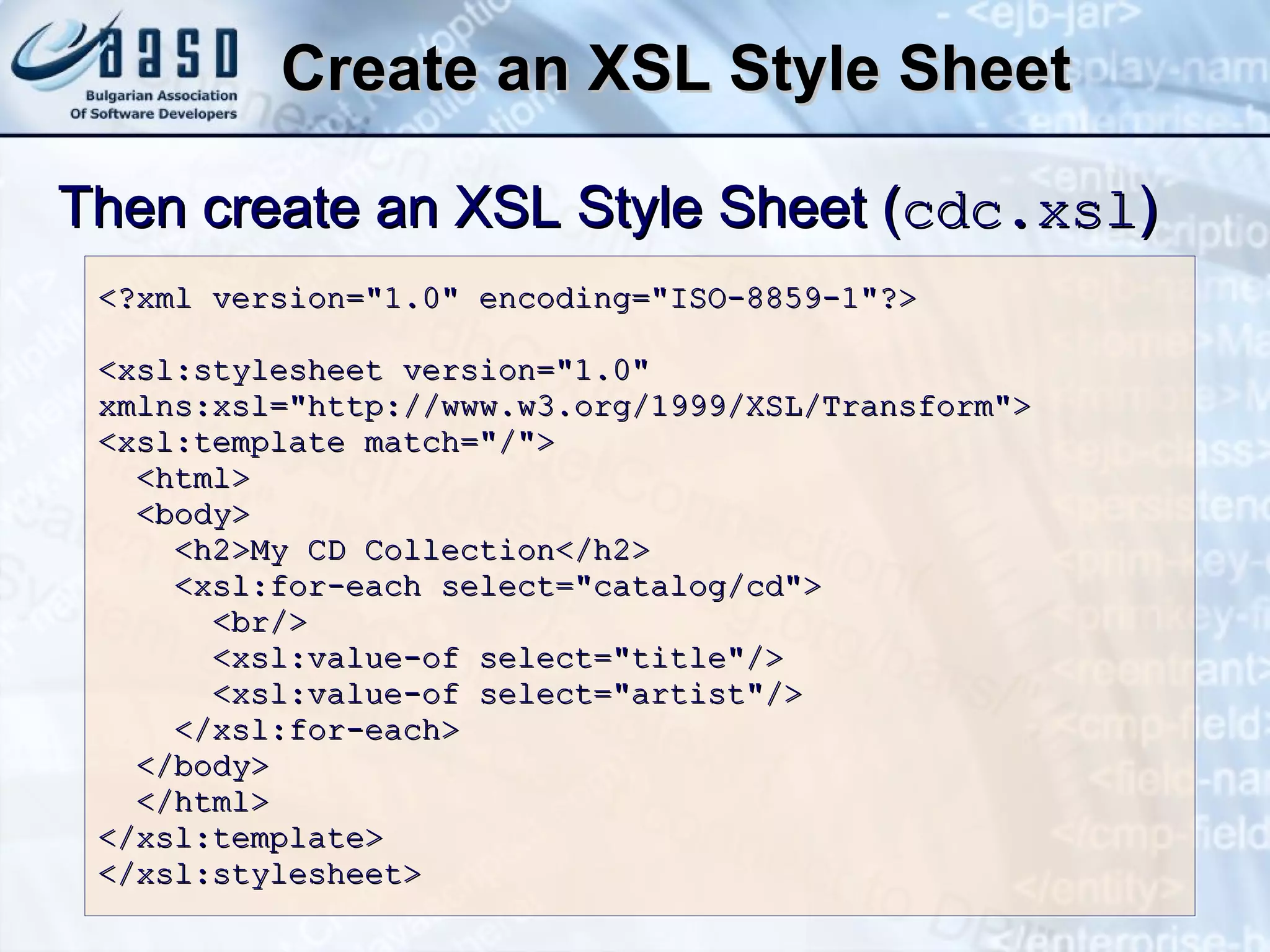 Create an XSL Style Sheet <?xml version=&quot;1.0&quot; encoding=&quot;ISO-8859-1&quot;?> <xsl:stylesheet version=&quot;1.0&quot; xmlns:xsl=&quot;http://www.w3.org/1999/XSL/Transform&quot;> <xsl:template match=&quot;/&quot;> <html> <body> <h2>My CD Collection</h2> <xsl:for-each select=&quot;catalog/cd&quot;> <br/> <xsl:value-of select=&quot;title&quot;/> <xsl:value-of select=&quot;artist&quot;/> </xsl:for-each> </body> </html> </xsl:template> </xsl:stylesheet> Then  create an XSL Style Sheet  ( cdc.xsl ) 