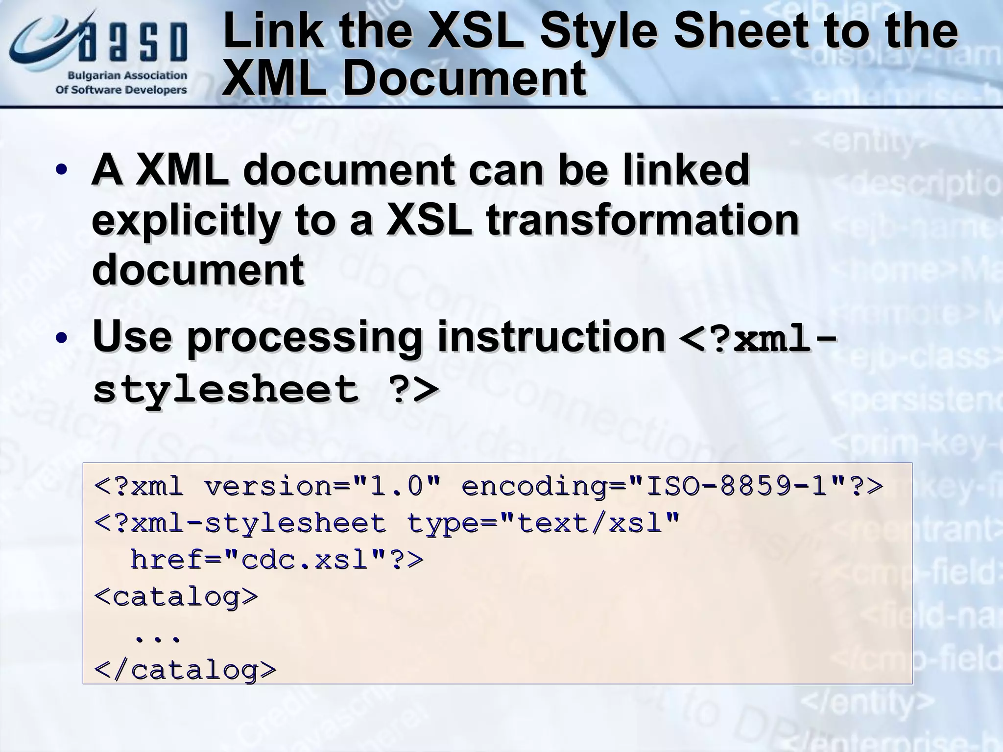 Link the XSL Style Sheet to the XML Document A XML document can be linked explicitly to a XSL transformation document Use processing instruction  <?xml-stylesheet ?> <?xml version=&quot;1.0&quot; encoding=&quot;ISO-8859-1&quot;?> <?xml-stylesheet type=&quot;text/xsl&quot;  href=&quot;cdc.xsl&quot;?> <catalog> ... </catalog> 