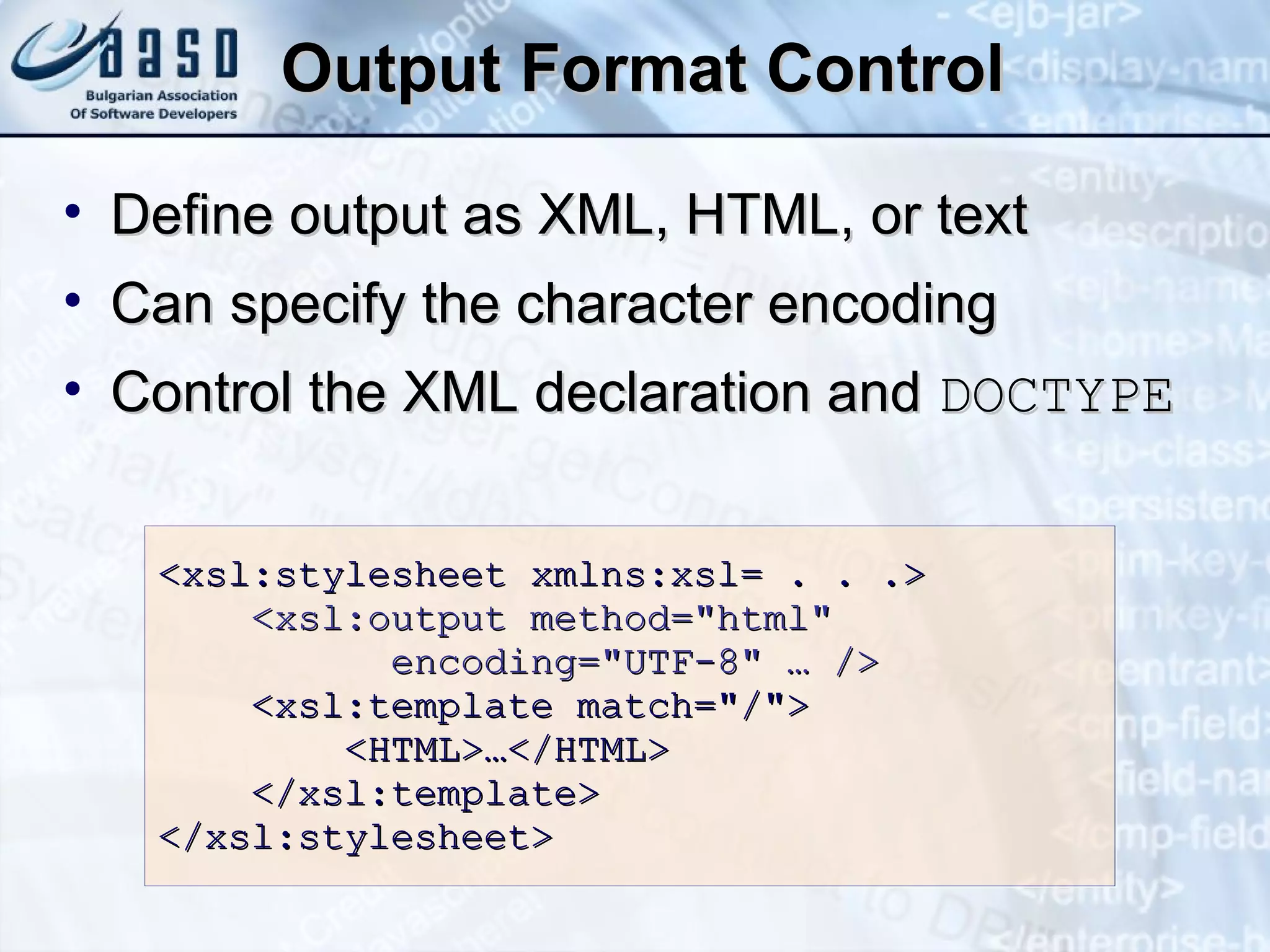 Output Format Control <xsl:stylesheet xmlns:xsl= . . .> <xsl:output method= &quot; html &quot;   encoding= &quot; UTF-8 &quot;  … /> <xsl:template  match = &quot; / &quot; > <HTML>…</HTML> </xsl:template> </xsl:stylesheet> Define output as XML, HTML, or text Can specify the character encoding Control the XML declaration and  DOCTYPE 