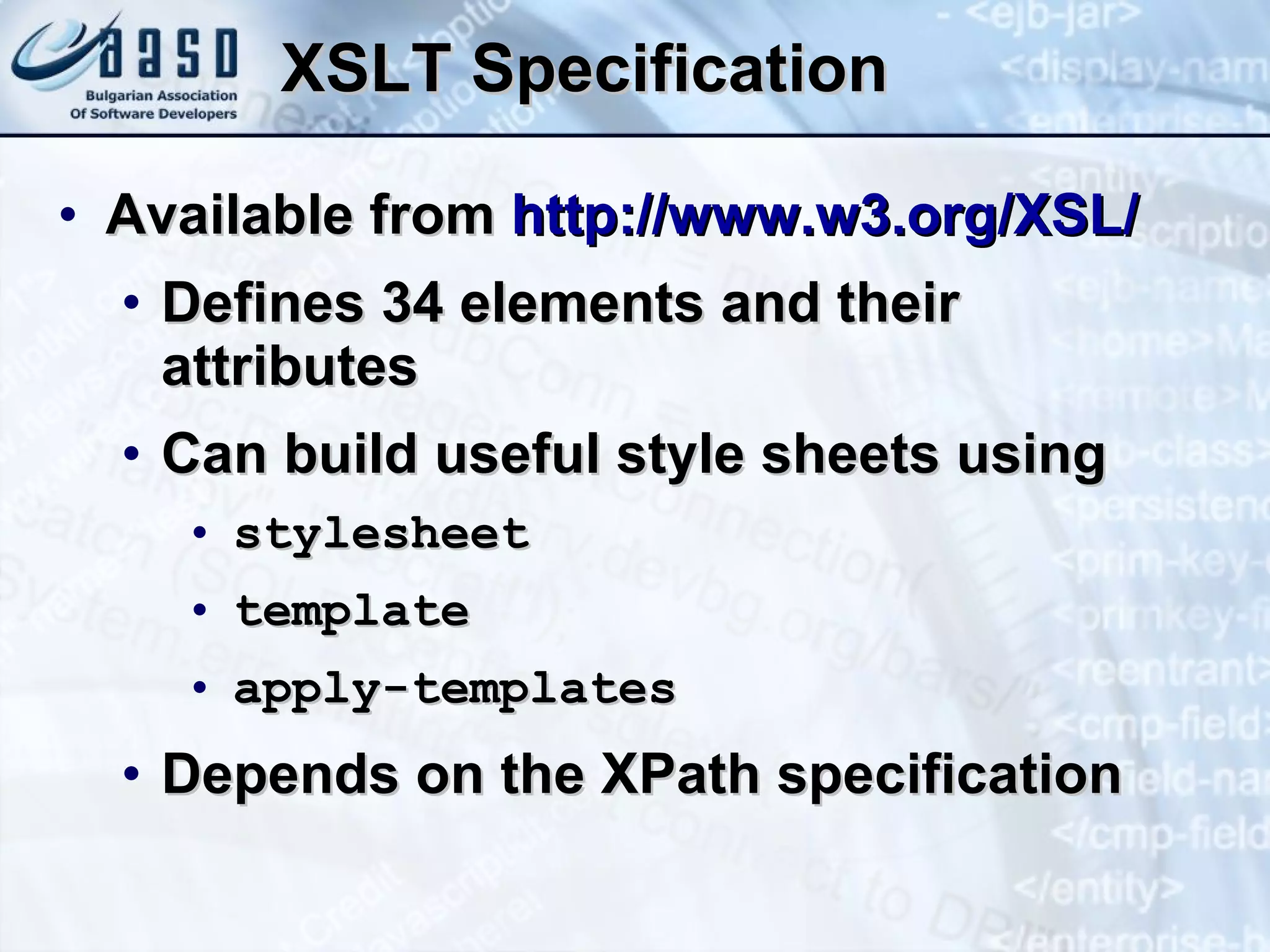 XSLT Specification Available from  http://www.w3.org/XSL/ Defines 34 elements and their attributes Can build useful style sheets using stylesheet template apply-templates Depends on the XPath specification 