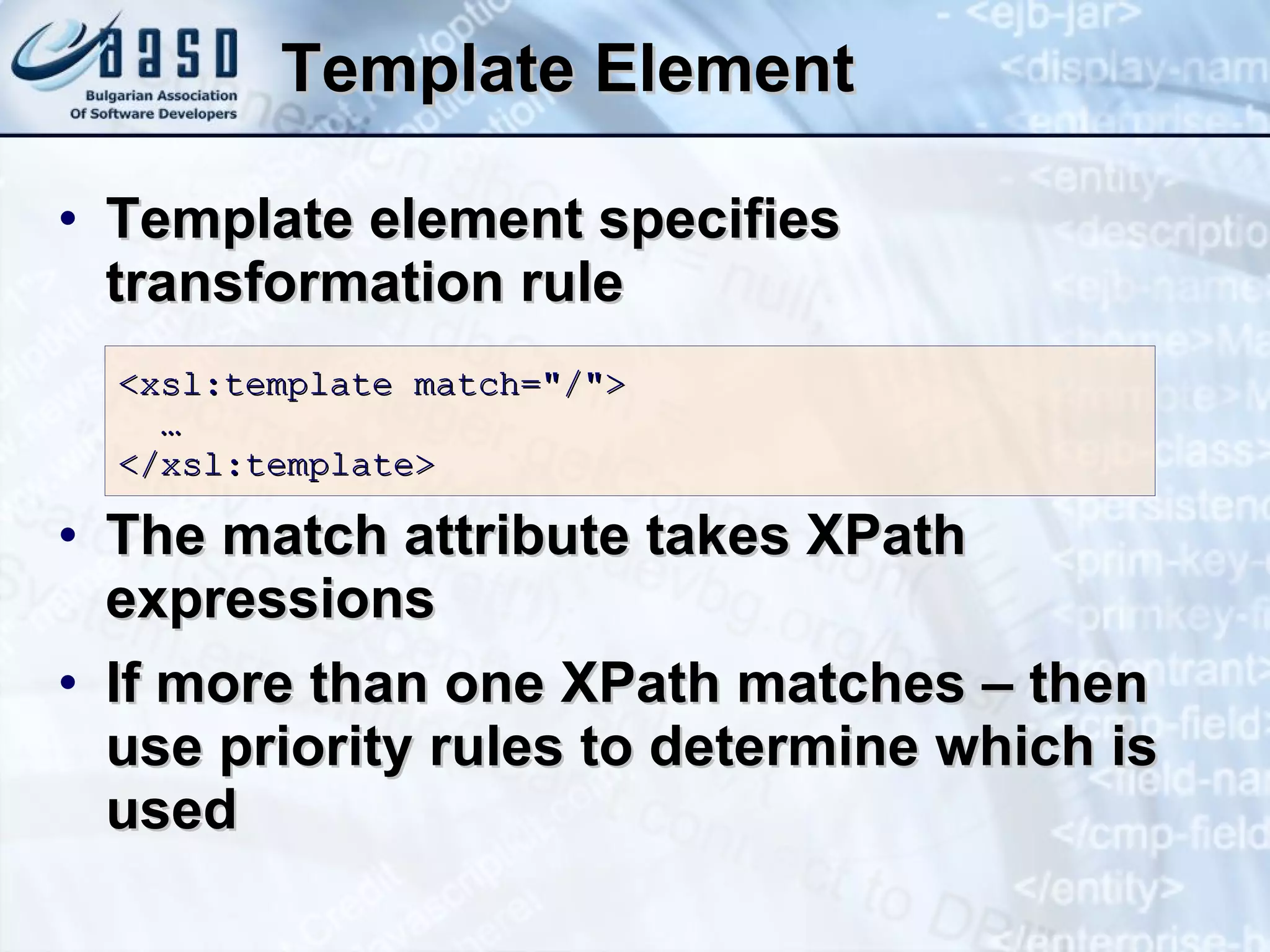 Template Element Template element specifies transformation rule The match attribute takes XPath expressions If more than one XPath matches – then use priority rules to determine which is used  <xsl:template match=&quot;/&quot;>   … </xsl:template> 