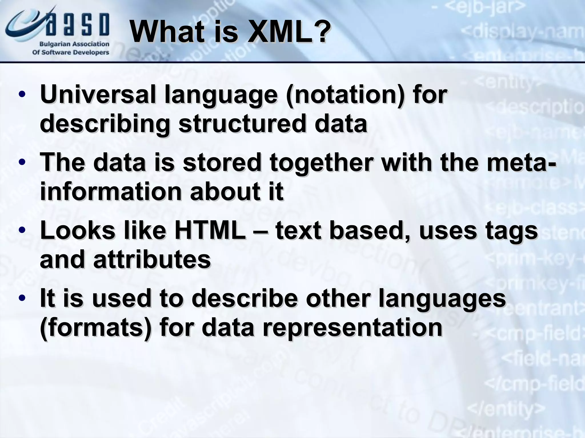 What is XML? Universal language (notation) for describing structured data The data is stored together with the meta-information about it Looks like HTML – text based, uses tags  and attributes It is used to describe other languages (formats) for data representation 