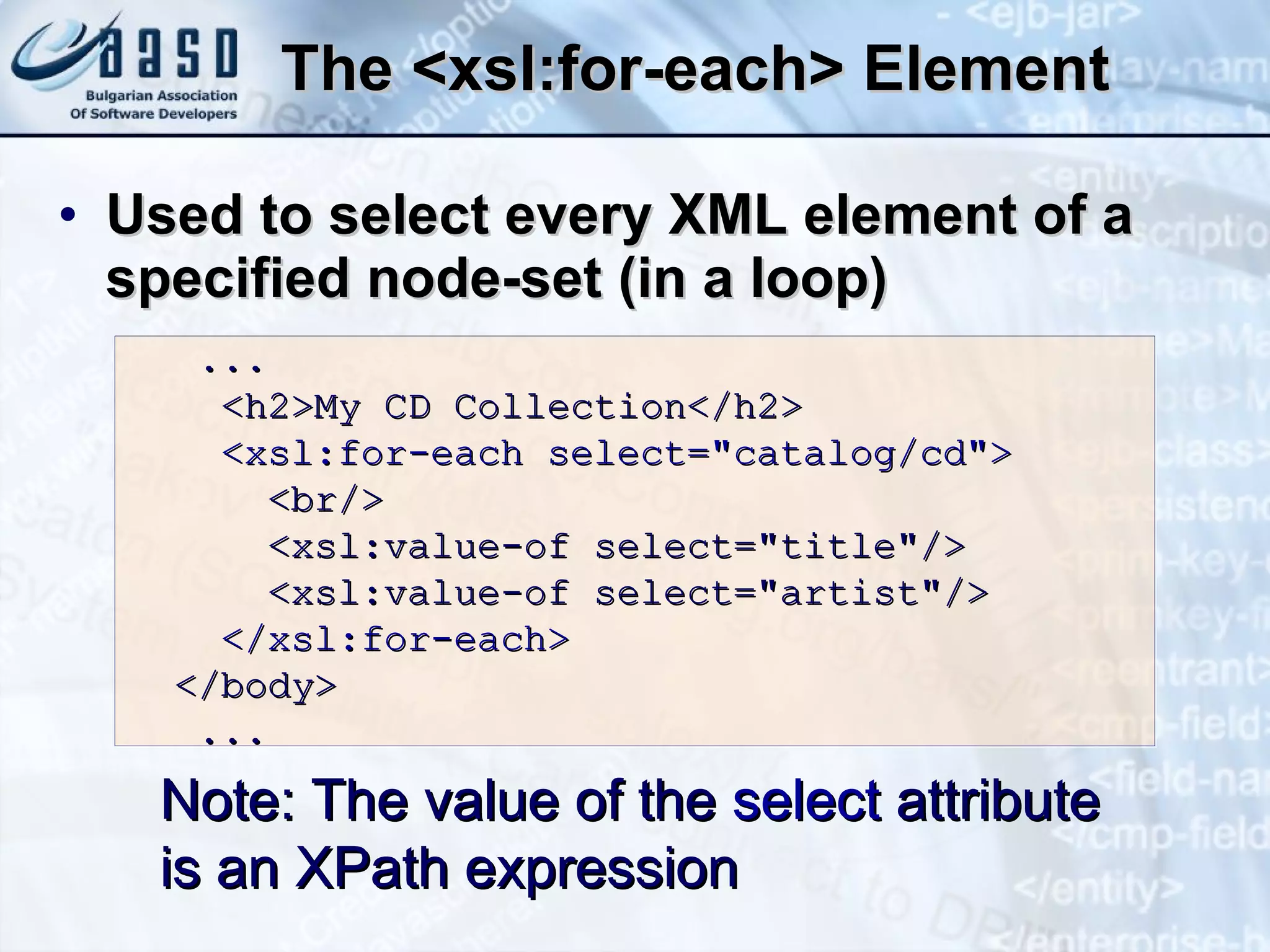 The <xsl:for-each> Element U sed to select every XML element of a specified node-set  (in a loop) Note: The value of the  select  attribute  is an XPath expression  ... <h2>My CD Collection</h2> <xsl:for-each select=&quot;catalog/cd&quot;> <br/> <xsl:value-of select=&quot;title&quot;/> <xsl:value-of select=&quot;artist&quot;/> </xsl:for-each> </body> ... 