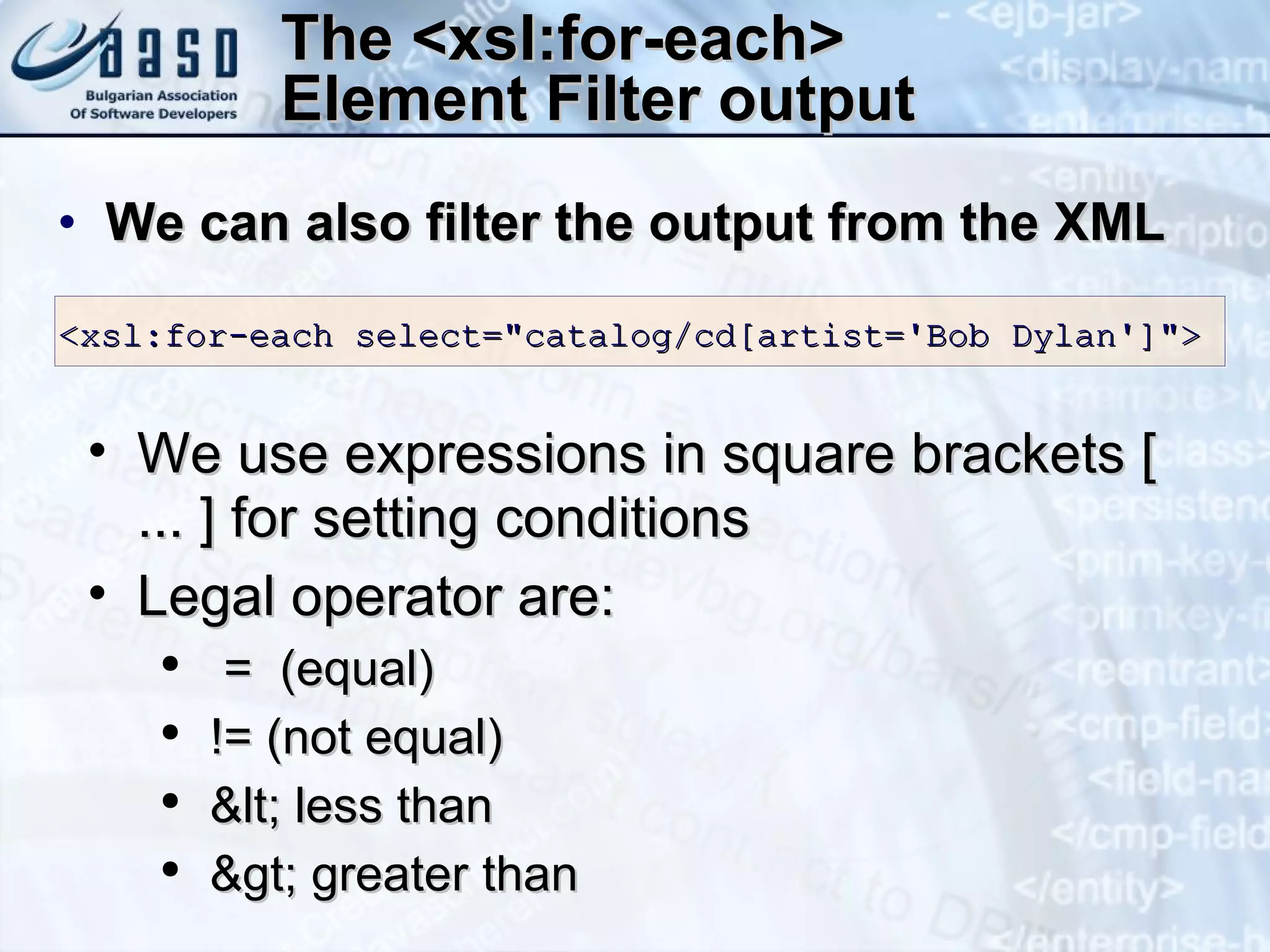 The <xsl:for-each> Element  Filter output We can also filter the output from the XML <xsl:for-each select=&quot;catalog/cd[artist='Bob  Dylan ']&quot;>  We use expressions in square brackets [ ... ] for setting conditions Legal operator are: =  (equal)  != (not equal)  &lt; less than  &gt; greater than  