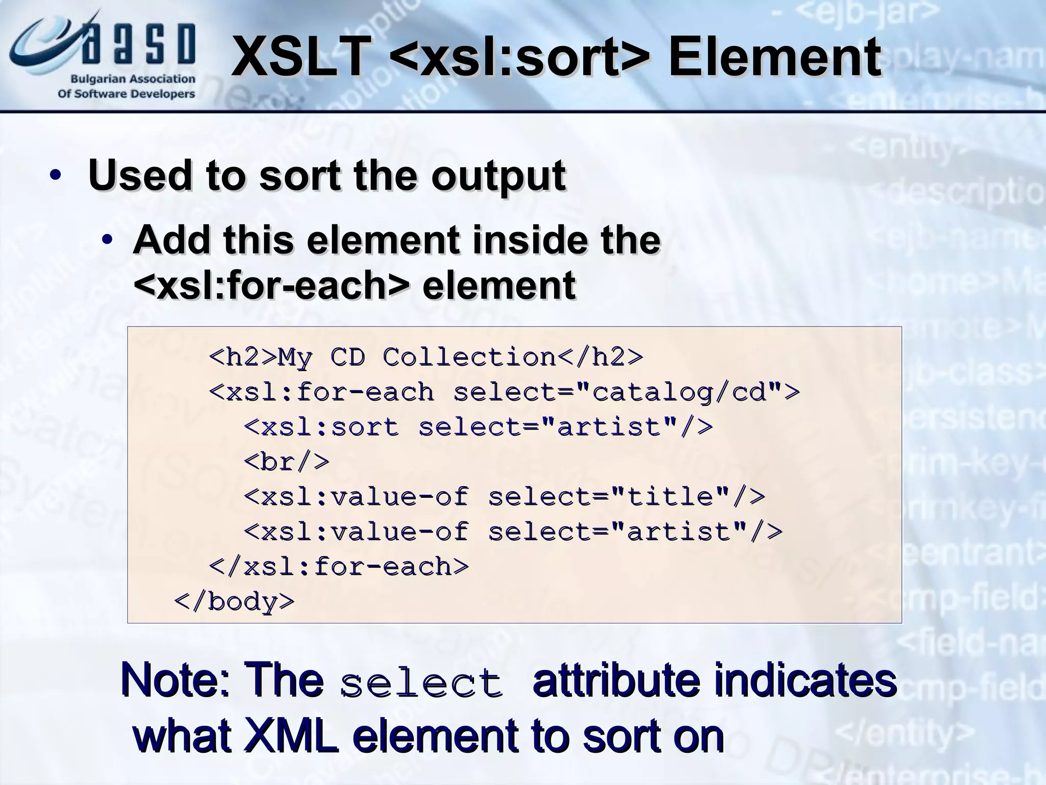 XSLT <xsl:sort> Element U sed to sort the output Add this element  inside the  <xsl:for-each> element  Note: The  select   attribute indicates what XML element to sort on <h2>My CD Collection</h2> <xsl:for-each select=&quot;catalog/cd&quot;> <xsl:sort select=&quot;artist&quot;/> <br/> <xsl:value-of select=&quot;title&quot;/> <xsl:value-of select=&quot;artist&quot;/> </xsl:for-each> </body> 