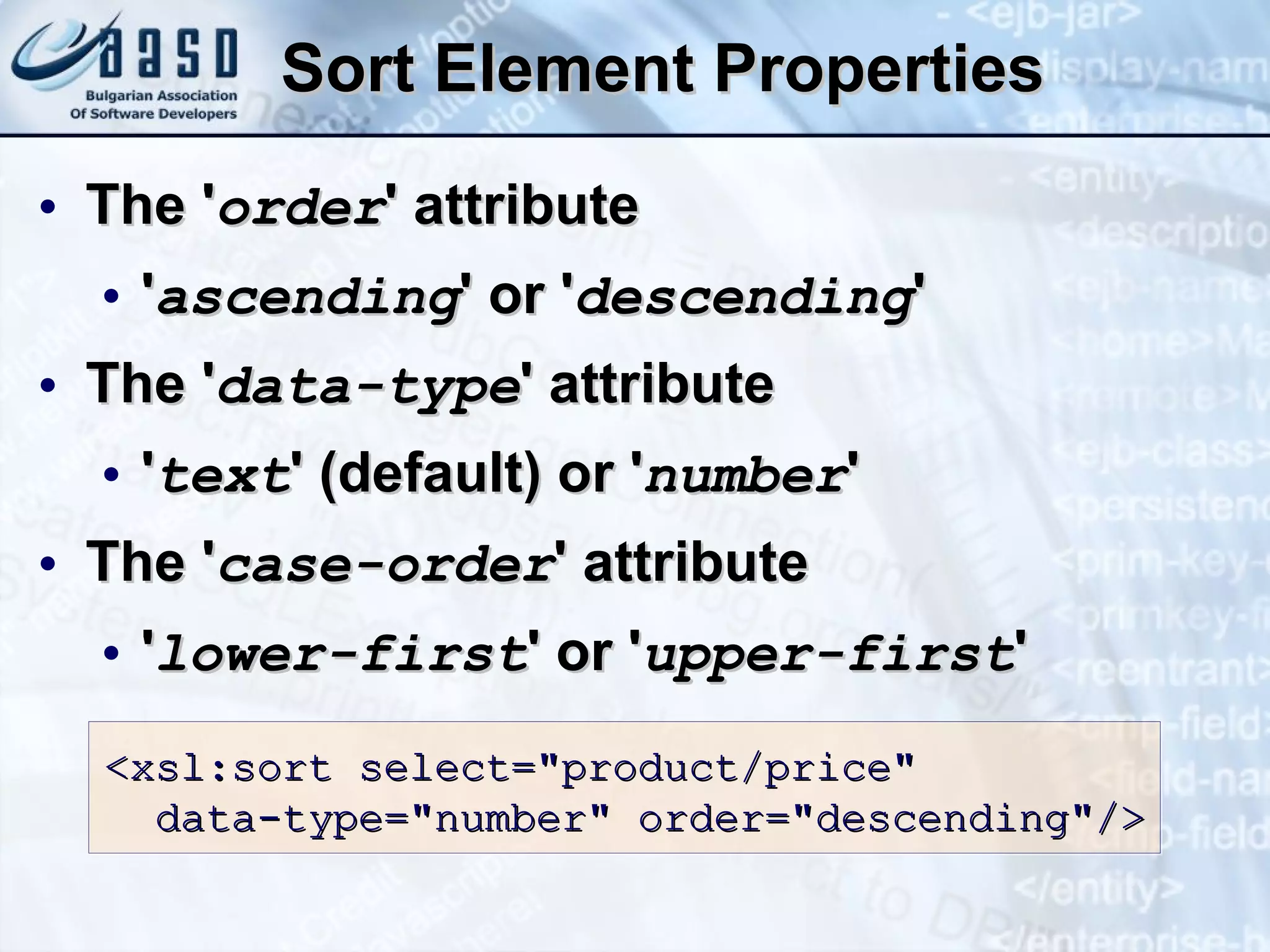 Sort Element Properties The ' order ' attribute ' ascending ' or ' descending ' The ' data-type ' attribute ' text ' (default) or ' number ' The ' case-order ' attribute ' lower-first ' or ' upper-first ' <xsl:sort select=&quot; product/price &quot; data-type=&quot;number&quot; order=&quot;descending&quot; /> 