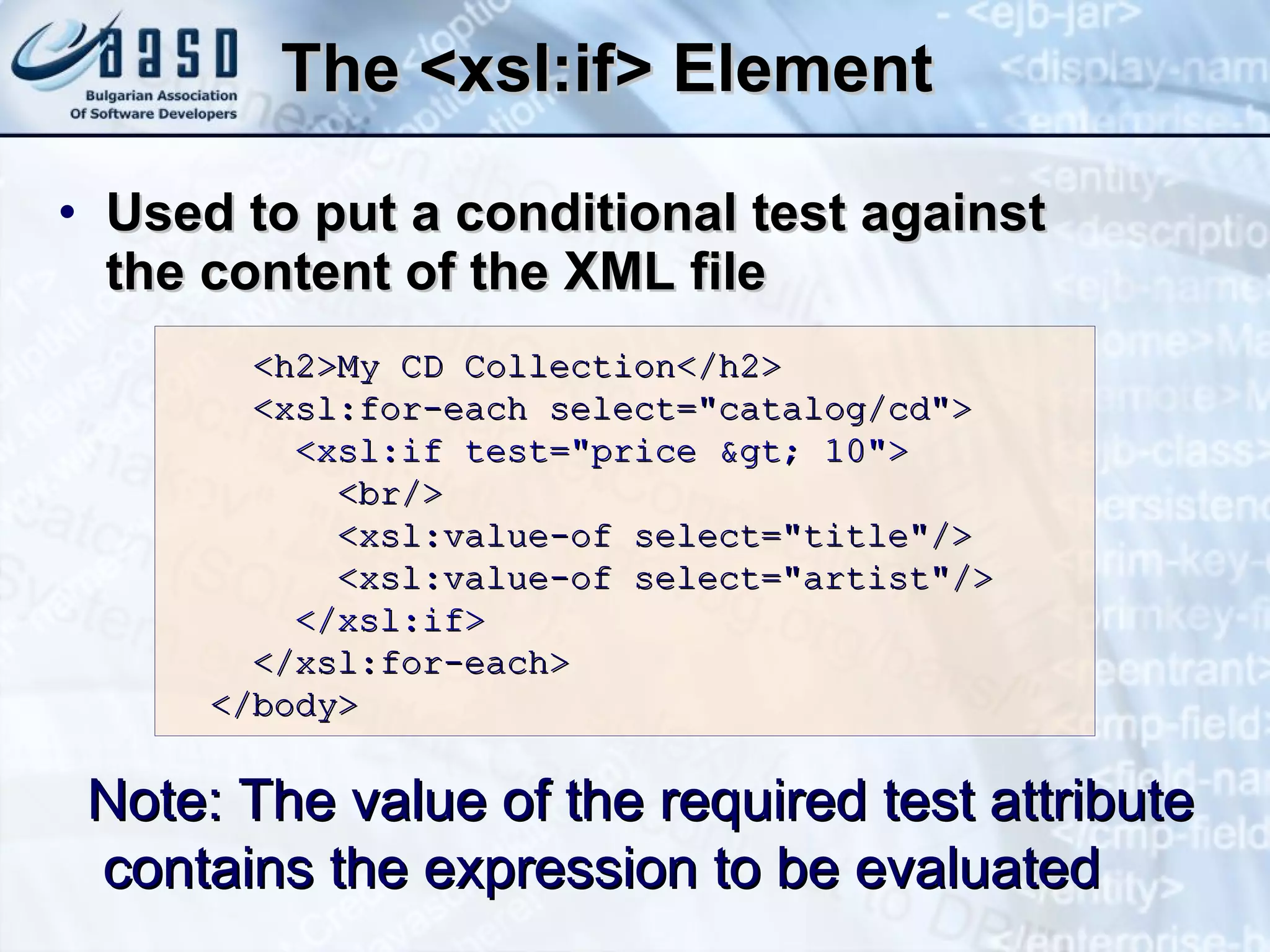 The <xsl:if> Element U sed to put a conditional test against  the content of the XML file Note:  The value of the required test attribute contains the expression to be evaluated <h2>My CD Collection</h2> <xsl:for-each select=&quot;catalog/cd&quot;> <xsl:if test=&quot;price &gt; 10&quot;>   <br/> <xsl:value-of select=&quot;title&quot;/> <xsl:value-of select=&quot;artist&quot;/> </xsl:if> </xsl:for-each> </body> 