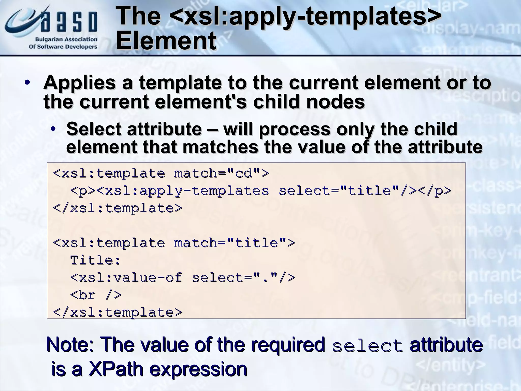 The  <xsl:apply-templates>   Element A pplies a template to the current element or to the current  element's  child nodes S elect attribute  –  will process only the child element that matches the value of the attribute  Note:  The value of the required  select  attribute is a XPath expression <xsl:template match=&quot;cd&quot;> <p> <xsl:apply-templates select=&quot;title&quot;/> </p> </xsl:template> <xsl:template  match=&quot;title&quot; >  Title:  <xsl:value-of select=&quot;.&quot;/> <br />  </xsl:template>  